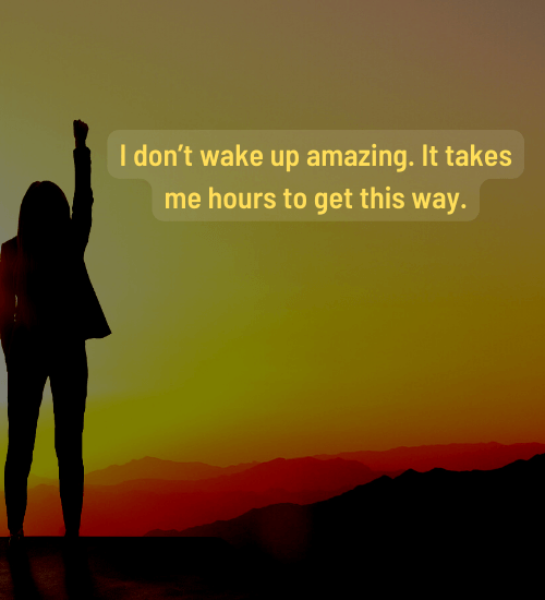 I don’t wake up amazing. It takes me hours to get this way.