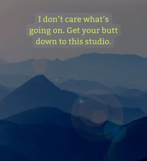 I don’t care what’s going on. Get your butt down to this studio.