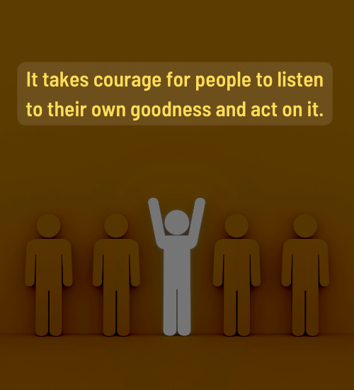 It takes courage for people to listen to their own goodness and act on it.