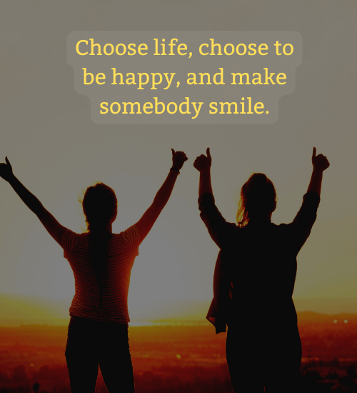 Choose life, choose to be happy, and make somebody smile.