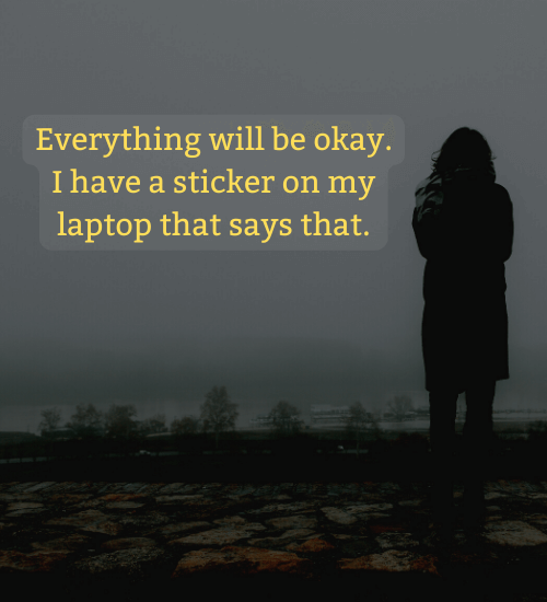 Everything will be okay. I have a sticker on my laptop that says that.