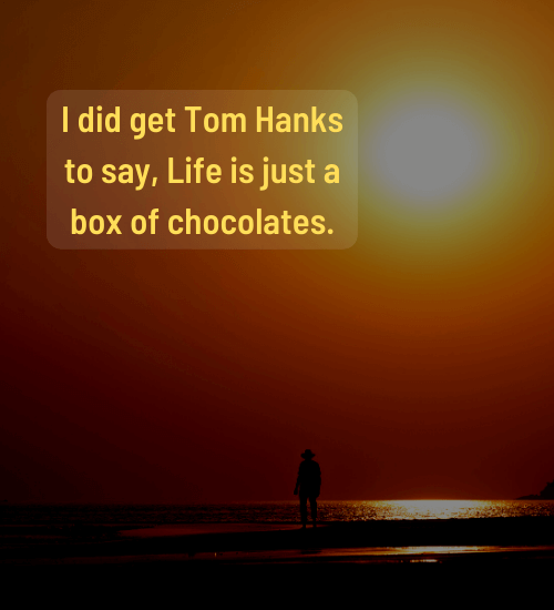 I did get Tom Hanks to say, Life is just a box of chocolates.