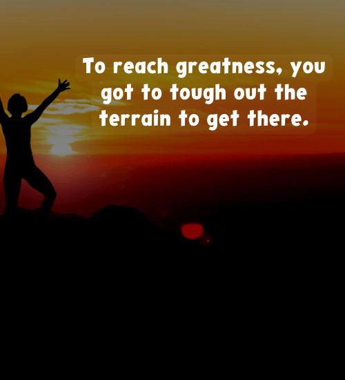 To reach greatness, you got to tough out the terrain to get there.