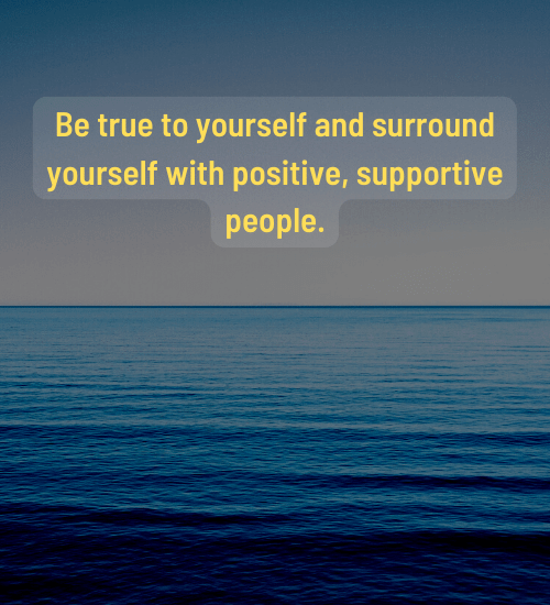 Be true to yourself and surround yourself with positive, supportive people.
