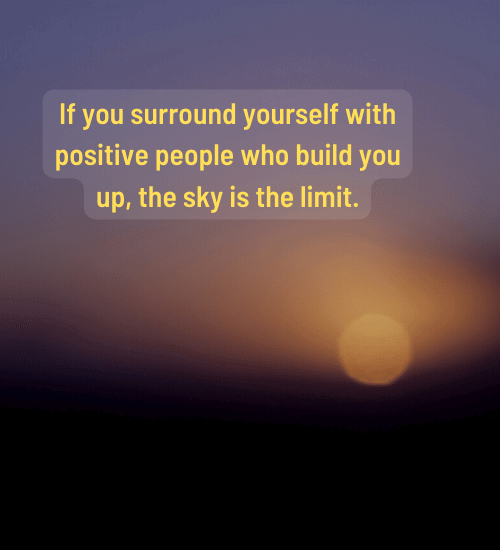 If you surround yourself with positive people who build you up, the sky is the limit.