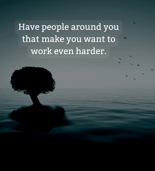 Have people around you that make you want to work even harder.