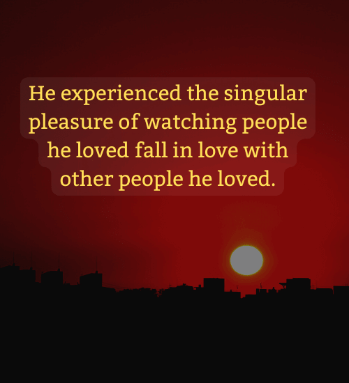 He experienced the singular pleasure of watching people he loved fall in love with other people he loved.